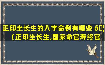 正印坐长生的八字命例有哪些 🦊 （正印坐长生,国家命官寿终官）